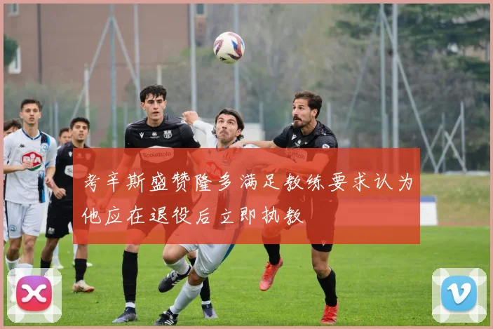 考辛斯盛赞隆多满足教练要求认为他应在退役后立即执教
