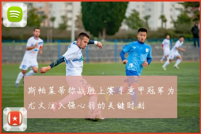 斯帕莱蒂称战胜上赛季意甲冠军为尤文注入强心剂的关键时刻