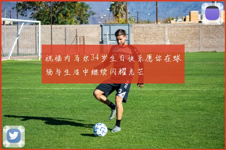 祝福内马尔34岁生日快乐愿你在球场与生活中继续闪耀光芒