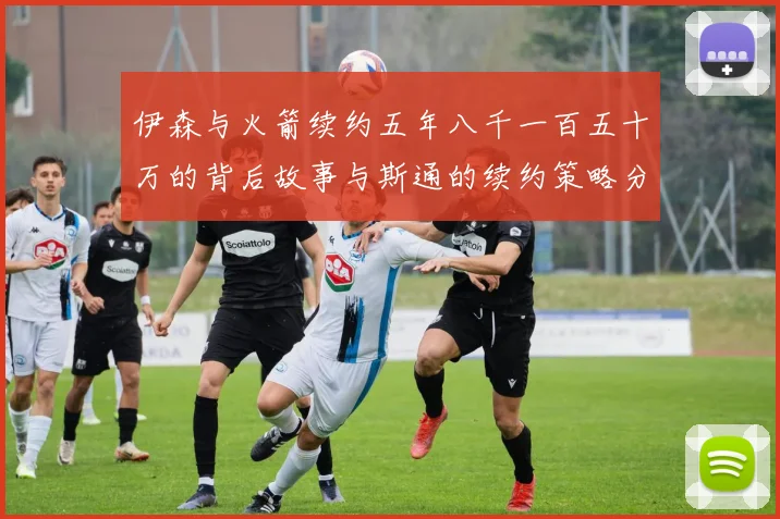 伊森与火箭续约五年八千一百五十万的背后故事与斯通的续约策略分析