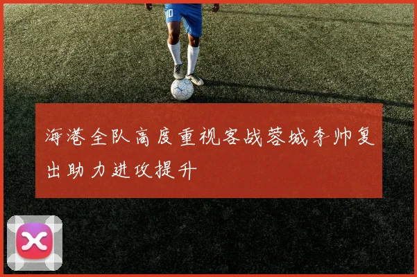 海港全队高度重视客战蓉城李帅复出助力进攻提升