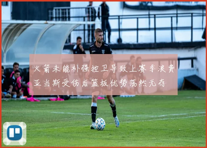 火箭未能补强控卫导致上赛季浪费亚当斯受伤后篮板优势荡然无存