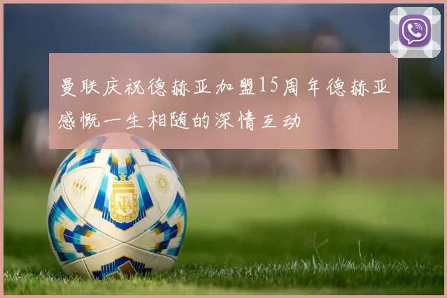曼联庆祝德赫亚加盟15周年德赫亚感慨一生相随的深情互动