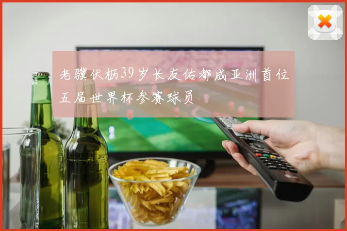 老骥伏枥39岁长友佑都成亚洲首位五届世界杯参赛球员