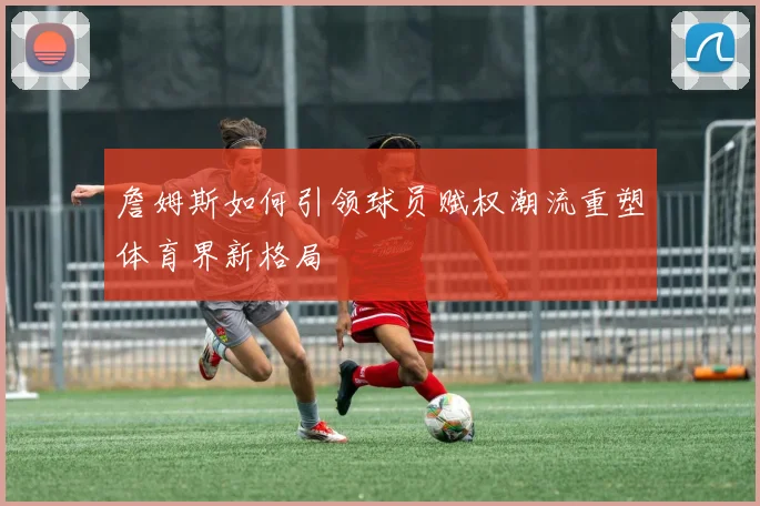 詹姆斯如何引领球员赋权潮流重塑体育界新格局