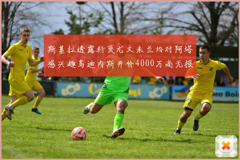 斯基拉透露科莫尤文米兰均对阿塔感兴趣乌迪内斯开价4000万尚无报价
