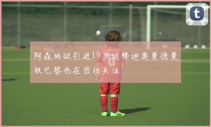 阿森纳欲引进19岁边锋迪奥曼德曼联巴黎也在密切关注