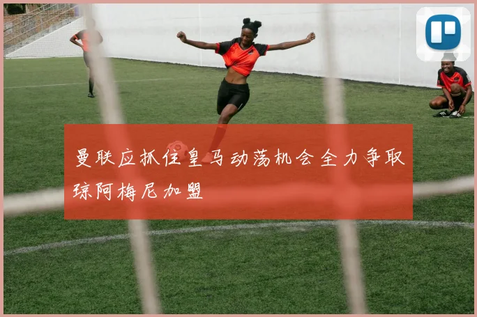 曼联应抓住皇马动荡机会全力争取琼阿梅尼加盟