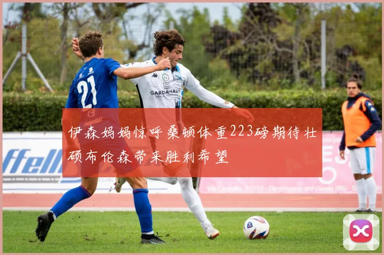 伊森妈妈惊呼桑顿体重223磅期待壮硕布伦森带来胜利希望