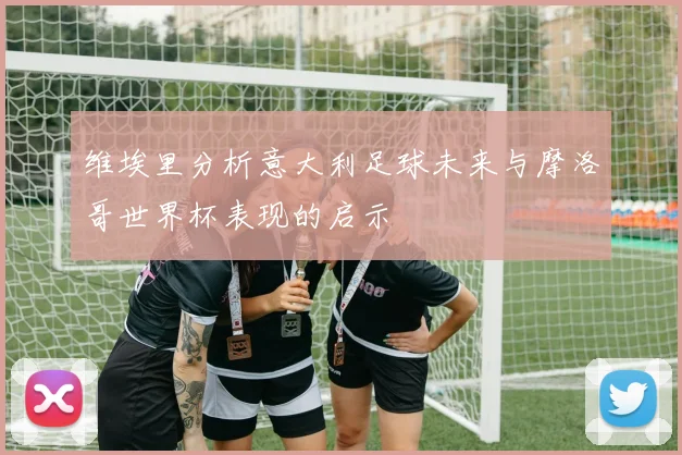 维埃里分析意大利足球未来与摩洛哥世界杯表现的启示