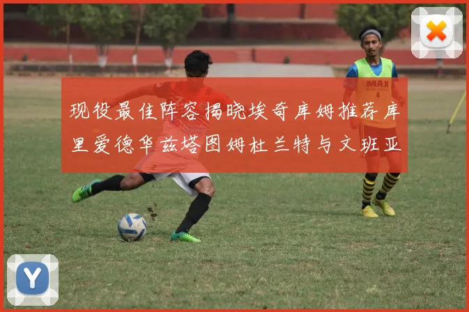 现役最佳阵容揭晓埃奇库姆推荐库里爱德华兹塔图姆杜兰特与文班亚马