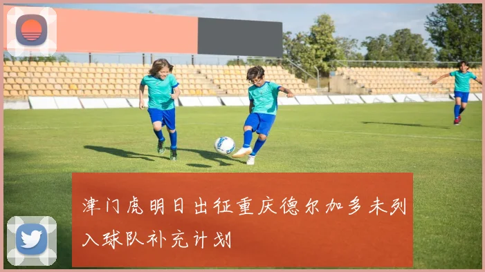 津门虎明日出征重庆德尔加多未列入球队补充计划