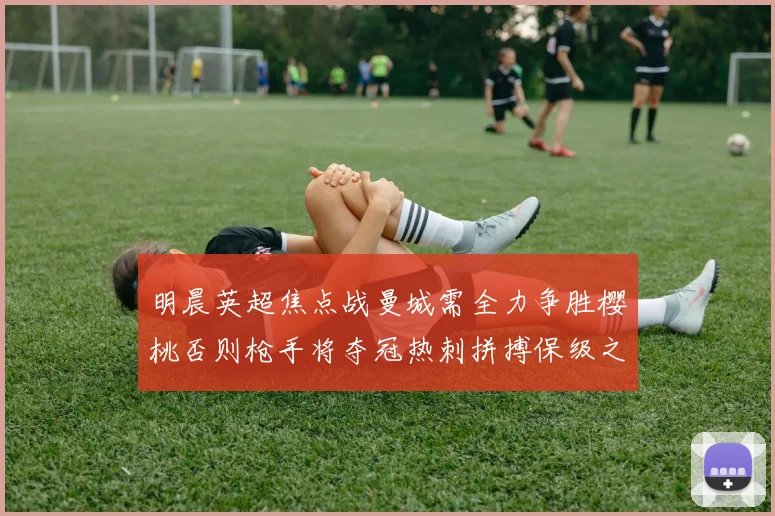 明晨英超焦点战曼城需全力争胜樱桃否则枪手将夺冠热刺拼搏保级之路