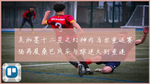 美加墨十二星之幻神内马尔重返赛场再展桑巴风采与球迷久别重逢