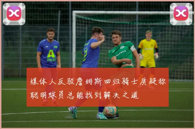 媒体人反驳詹姆斯回归骑士质疑称聪明球员总能找到解决之道
