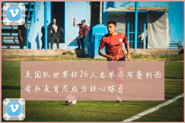 美国队世界杯26人名单公布普利西奇和麦肯尼成为核心球员