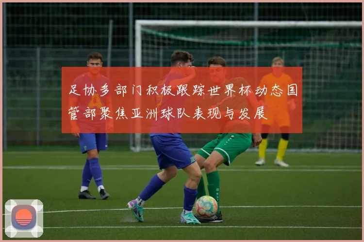 足协多部门积极跟踪世界杯动态国管部聚焦亚洲球队表现与发展