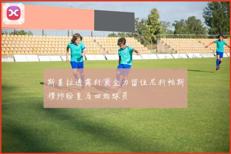 斯基拉透露科莫全力留住尼科帕斯穆帅盼皇马回购球员