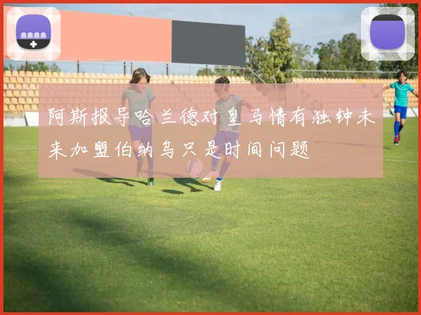 阿斯报导哈兰德对皇马情有独钟未来加盟伯纳乌只是时间问题