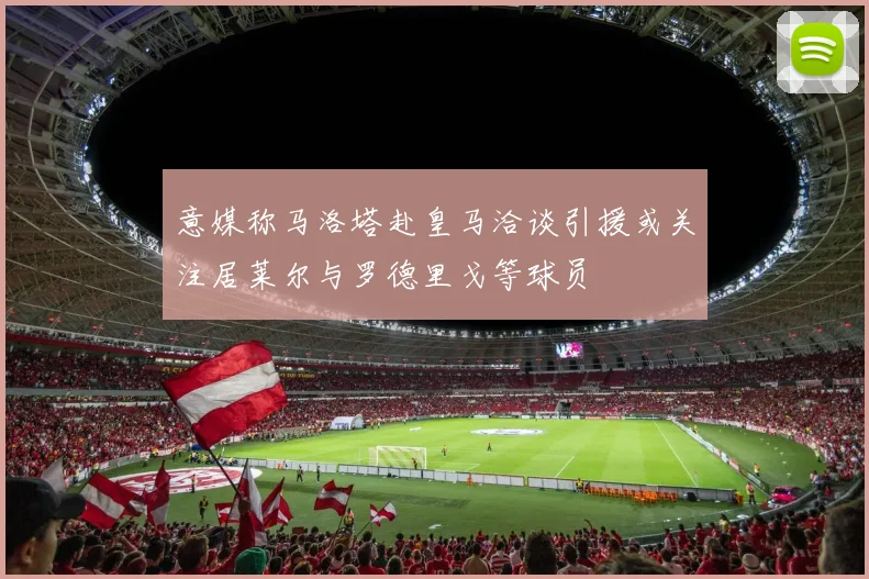 意媒称马洛塔赴皇马洽谈引援或关注居莱尔与罗德里戈等球员