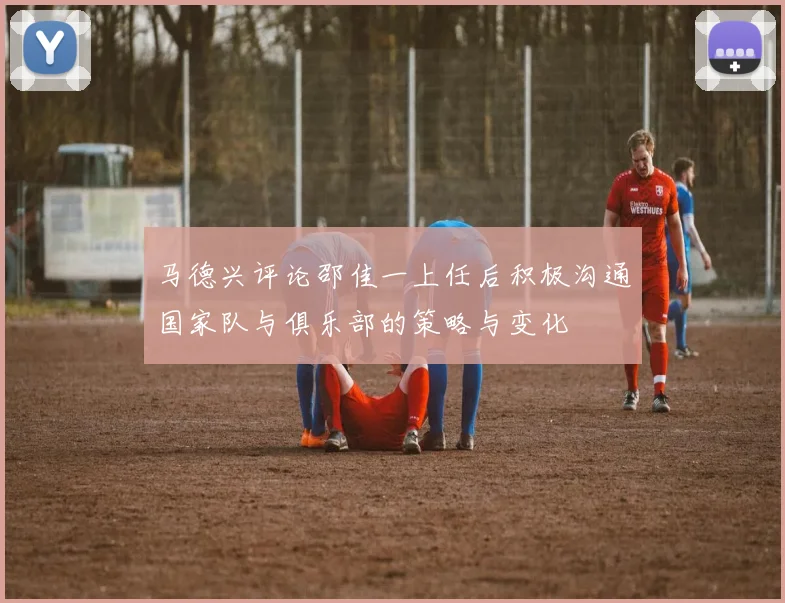 马德兴评论邵佳一上任后积极沟通国家队与俱乐部的策略与变化