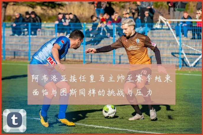 阿韦洛亚接任皇马主帅至赛季结束面临与图斯同样的挑战与压力