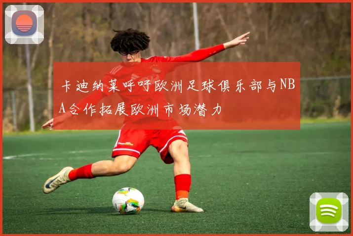 卡迪纳莱呼吁欧洲足球俱乐部与NBA合作拓展欧洲市场潜力