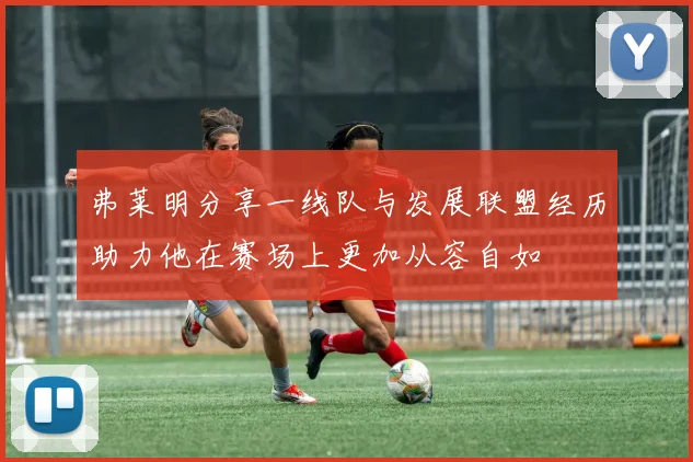 弗莱明分享一线队与发展联盟经历助力他在赛场上更加从容自如