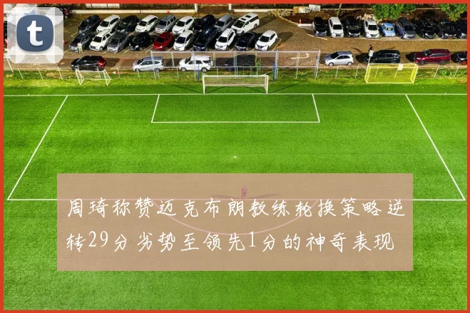 周琦称赞迈克布朗教练轮换策略逆转29分劣势至领先1分的神奇表现