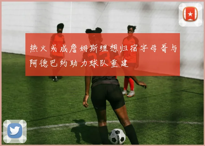 热火或成詹姆斯理想归宿字母哥与阿德巴约助力球队重建
