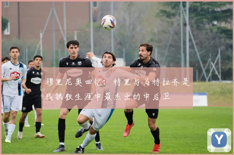 穆里尼奥回忆：特里与马特拉齐是我执教生涯中最杰出的中后卫